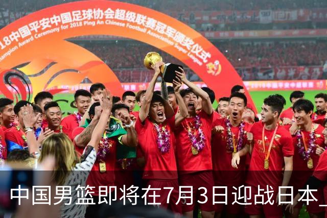 中国男篮即将在7月3日迎战日本 四场热身赛以提升实力