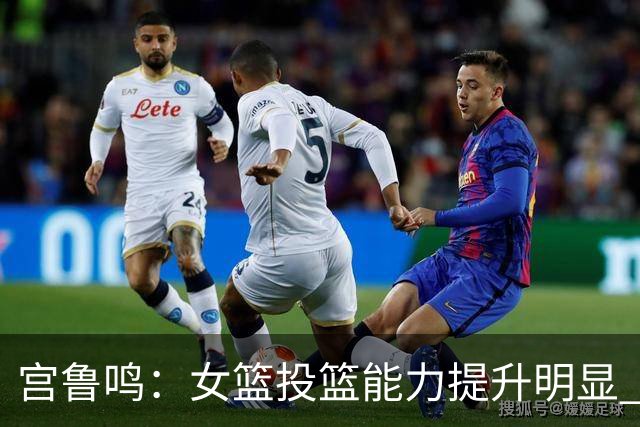 宫鲁鸣：女篮投篮能力提升明显 盼海外球员尽早归队
